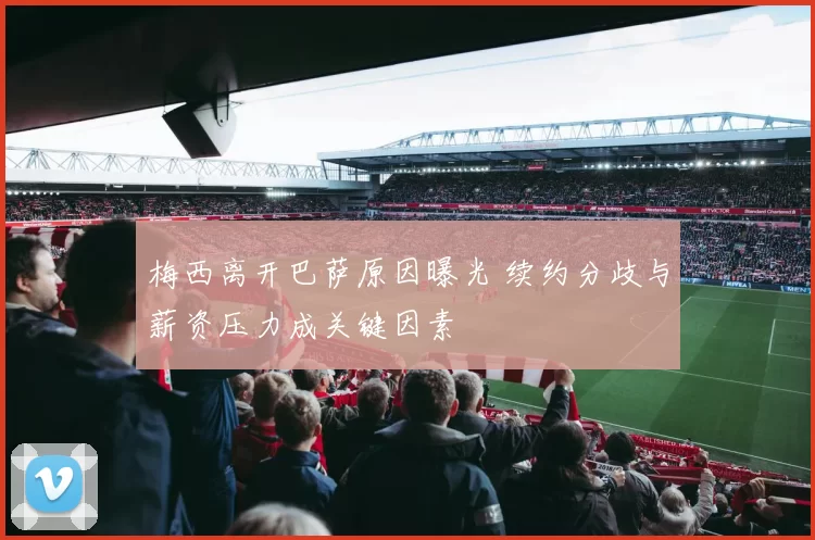 梅西离开巴萨原因曝光 续约分歧与薪资压力成关键因素
