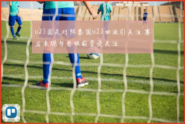 u23国足对阵泰国u23回放引关注 赛后表现与晋级前景受关注