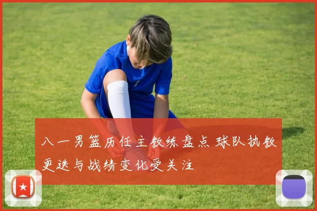八一男篮历任主教练盘点 球队执教更迭与战绩变化受关注