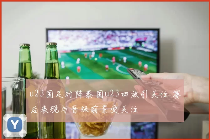 u23国足对阵泰国u23回放引关注 赛后表现与晋级前景受关注
