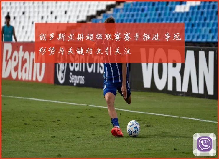 俄罗斯女排超级联赛赛季推进 争冠形势与关键对决引关注