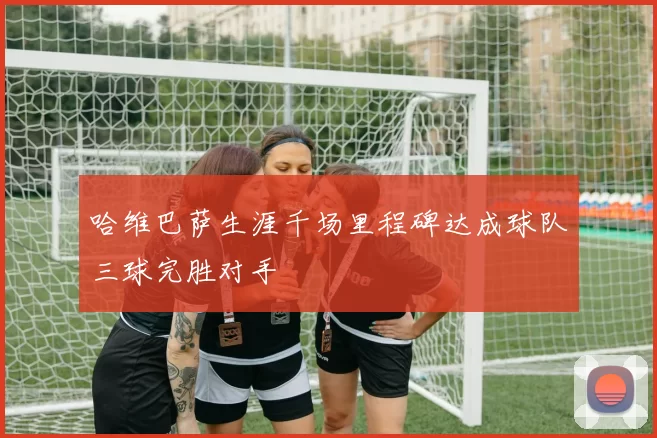 哈维巴萨生涯千场里程碑达成球队三球完胜对手