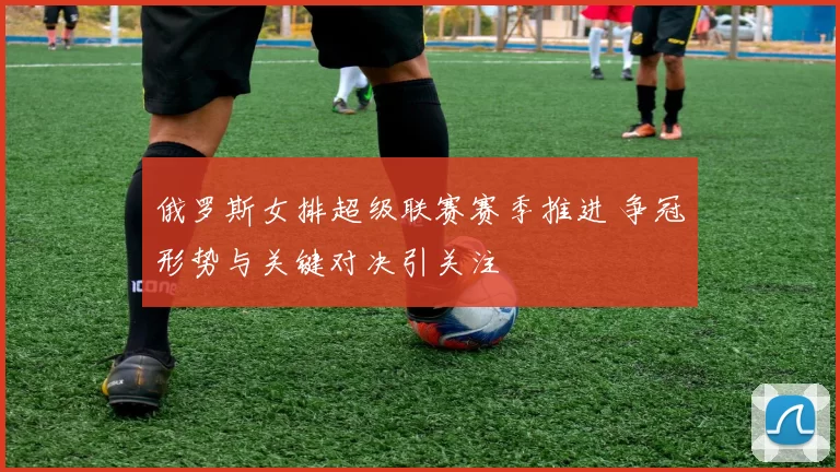 俄罗斯女排超级联赛赛季推进 争冠形势与关键对决引关注