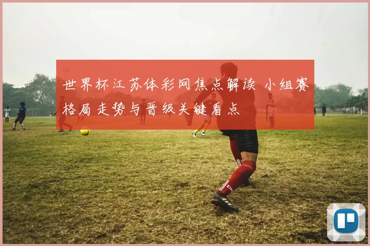 世界杯江苏体彩网焦点解读 小组赛格局走势与晋级关键看点