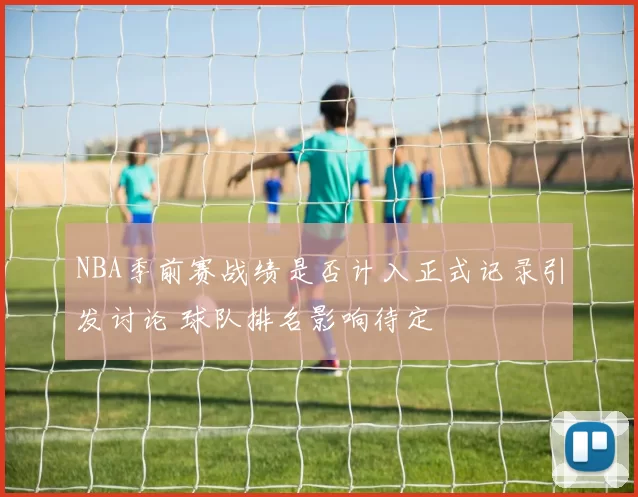 NBA季前赛战绩是否计入正式记录引发讨论 球队排名影响待定