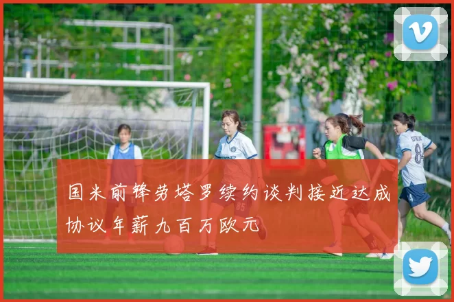 国米前锋劳塔罗续约谈判接近达成协议年薪九百万欧元