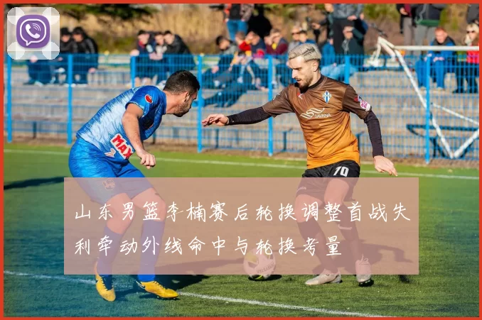 山东男篮李楠赛后轮换调整首战失利牵动外线命中与轮换考量