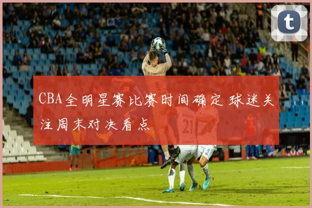 CBA全明星赛比赛时间确定 球迷关注周末对决看点