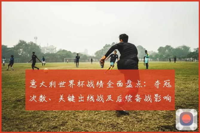 意大利世界杯战绩全面盘点：夺冠次数、关键出线战及后续备战影响