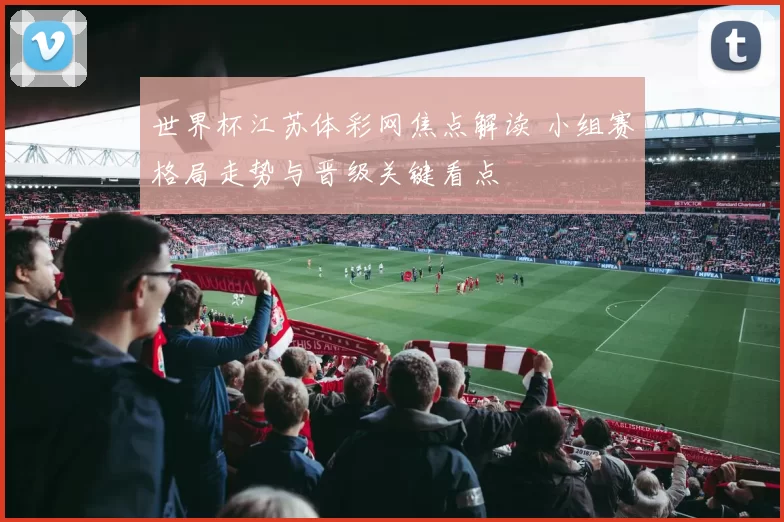 世界杯江苏体彩网焦点解读 小组赛格局走势与晋级关键看点