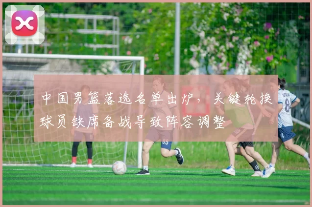 中国男篮落选名单出炉，关键轮换球员缺席备战导致阵容调整
