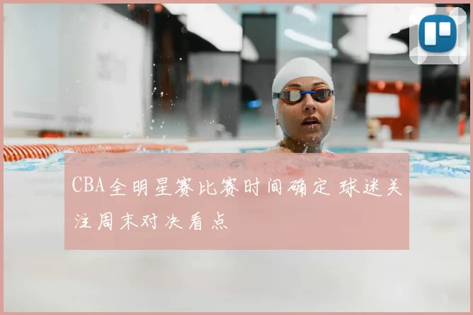 CBA全明星赛比赛时间确定 球迷关注周末对决看点