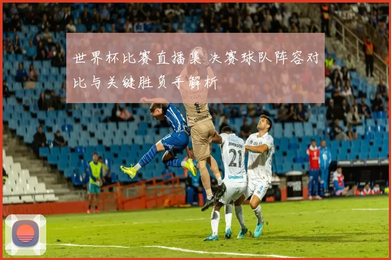 世界杯比赛直播集 决赛球队阵容对比与关键胜负手解析