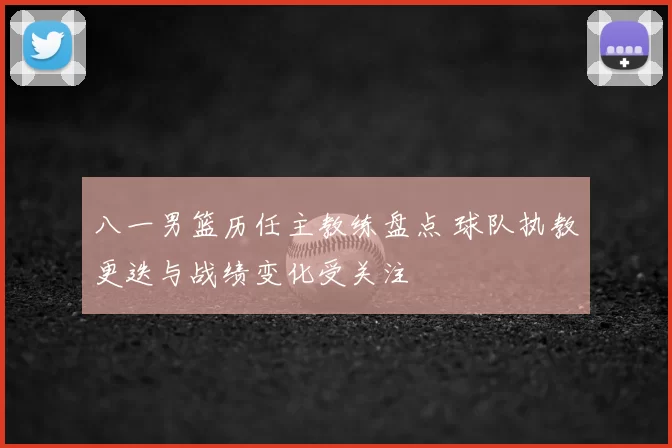 八一男篮历任主教练盘点 球队执教更迭与战绩变化受关注