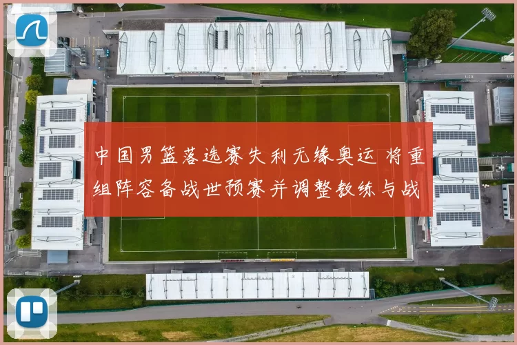 中国男篮落选赛失利无缘奥运 将重组阵容备战世预赛并调整教练与战术体系