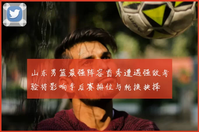 山东男篮最强阵容首秀遭遇强敌考验将影响季后赛排位与轮换抉择
