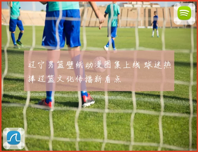 辽宁男篮壁纸动漫图集上线 球迷热捧辽篮文化传播新看点