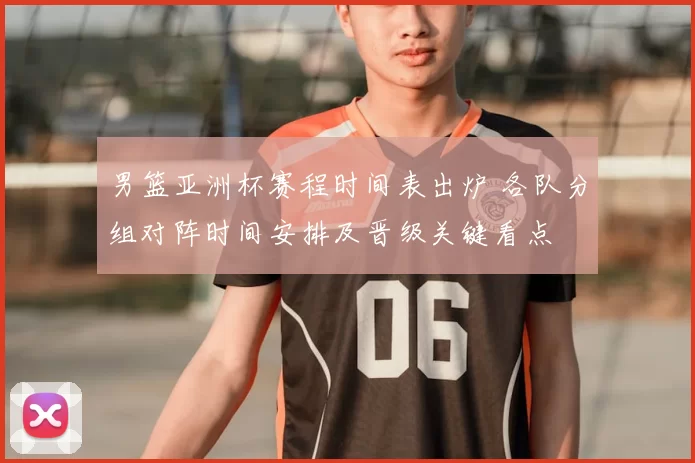 男篮亚洲杯赛程时间表出炉 各队分组对阵时间安排及晋级关键看点