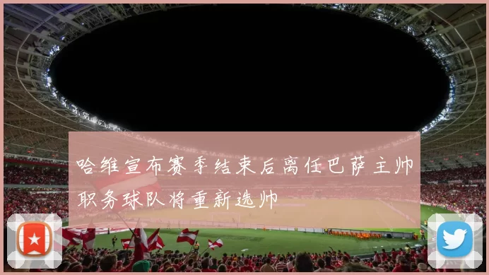 哈维宣布赛季结束后离任巴萨主帅职务球队将重新选帅