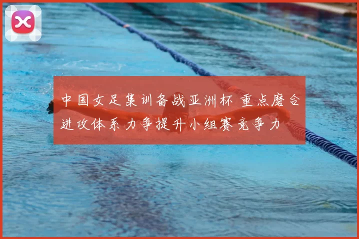 中国女足集训备战亚洲杯 重点磨合进攻体系力争提升小组赛竞争力