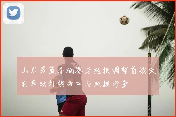 山东男篮李楠赛后轮换调整首战失利牵动外线命中与轮换考量