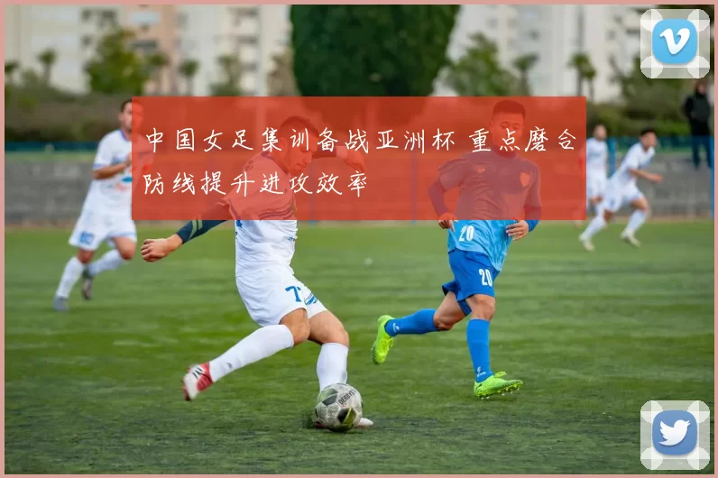 中国女足集训备战亚洲杯 重点磨合防线提升进攻效率