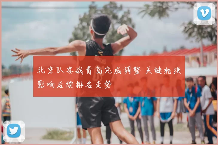 北京队客战青岛完成调整 关键轮换影响后续排名走势