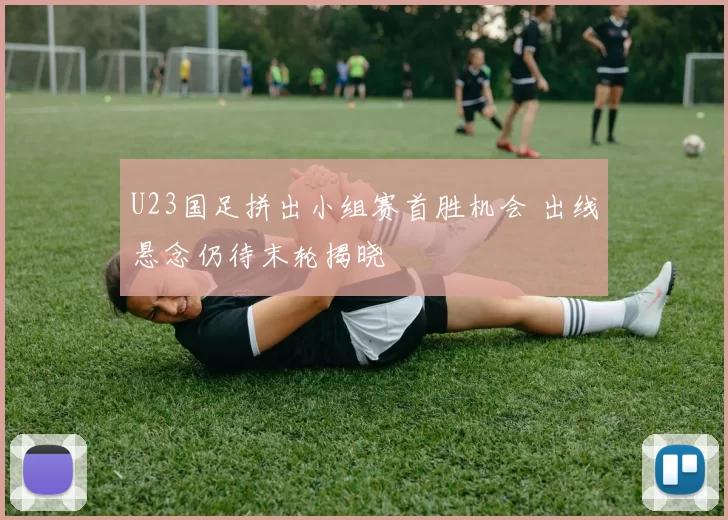 U23国足拼出小组赛首胜机会 出线悬念仍待末轮揭晓