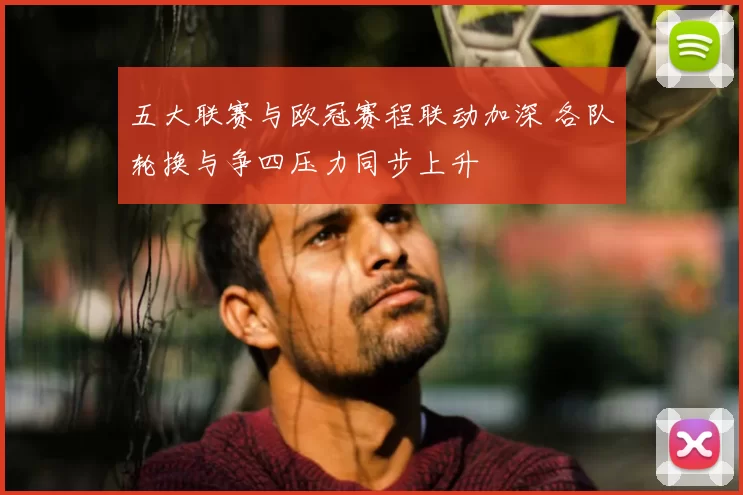 五大联赛与欧冠赛程联动加深 各队轮换与争四压力同步上升
