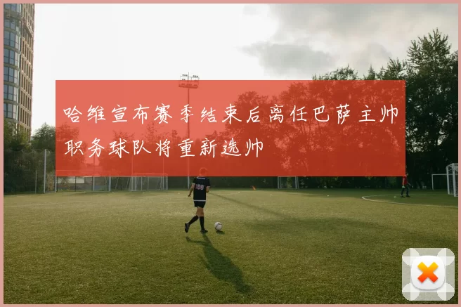 哈维宣布赛季结束后离任巴萨主帅职务球队将重新选帅