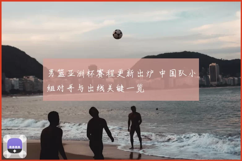 男篮亚洲杯赛程更新出炉 中国队小组对手与出线关键一览