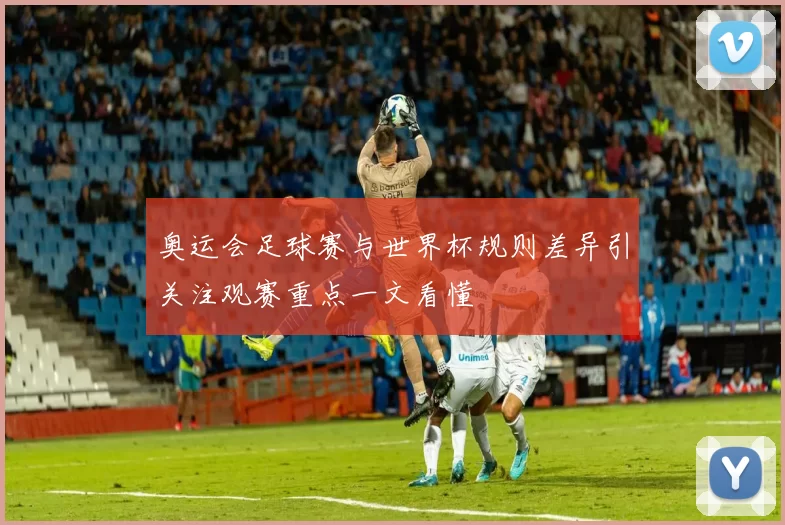 奥运会足球赛与世界杯规则差异引关注观赛重点一文看懂