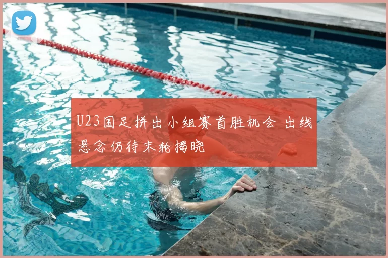 U23国足拼出小组赛首胜机会 出线悬念仍待末轮揭晓