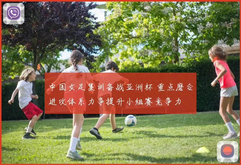 中国女足集训备战亚洲杯 重点磨合进攻体系力争提升小组赛竞争力