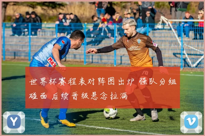 世界杯赛程表对阵图出炉 强队分组碰面 后续晋级悬念拉满