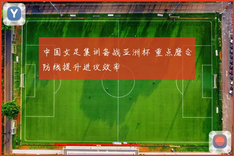 中国女足集训备战亚洲杯 重点磨合防线提升进攻效率