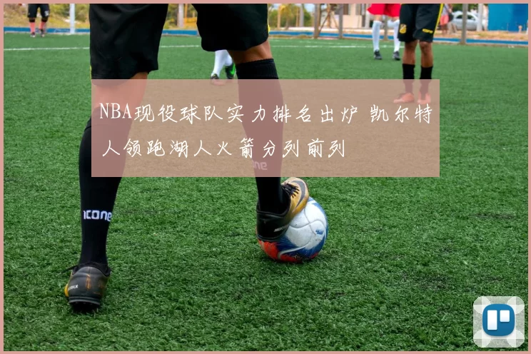 NBA现役球队实力排名出炉 凯尔特人领跑湖人火箭分列前列